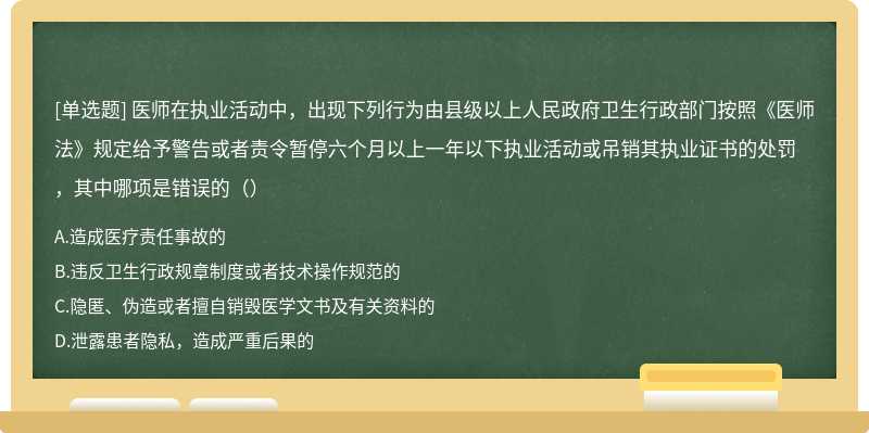 醫(yī)師在執(zhí)業(yè)活動中，出現(xiàn)下列行為由縣級以上人民政府衛(wèi)生行政部門按照《醫(yī)師法》規(guī)定給予警告或者責(zé)令暫停六個月以上一年以下執(zhí)業(yè)活動或吊銷其執(zhí)業(yè)證書的處罰，其中哪項(xiàng)是錯誤的（）