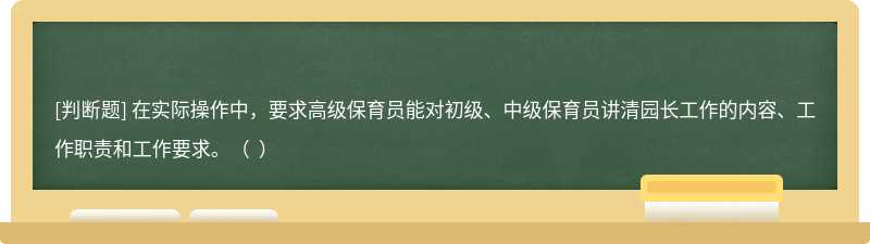 在實(shí)際操作中，要求高級(jí)保育員能對(duì)初級(jí)、中級(jí)保育員講清園長(zhǎng)工作的內(nèi)容、工作職責(zé)和工作要求。（  ）