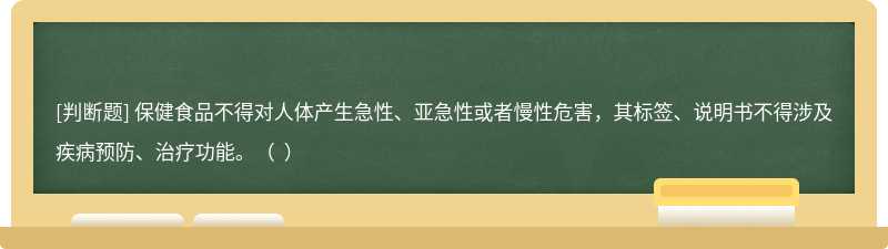 保健食品不得對(duì)人體產(chǎn)生急性、亞急性或者慢性危害，其標(biāo)簽、說明書不得涉及疾病預(yù)防、治療功能。（  ）