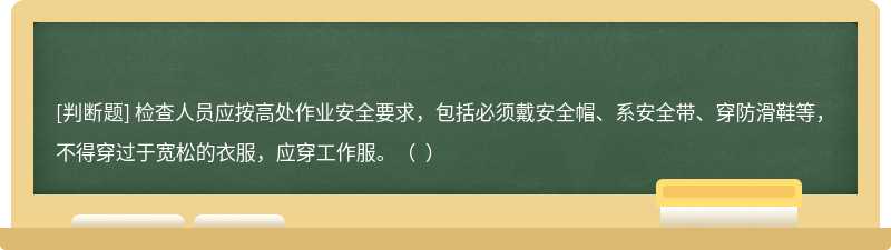 檢查人員應(yīng)按高處作業(yè)安全要求，包括必須戴安全帽、系安全帶、穿防滑鞋等，不得穿過于寬松的衣服，應(yīng)穿工作服。（  ）