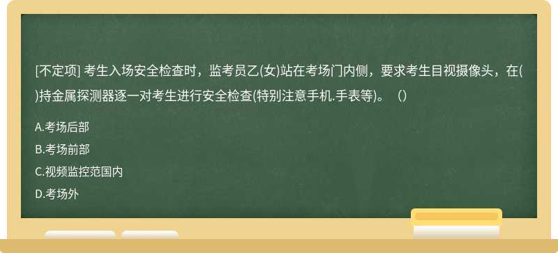 考生入場(chǎng)安全檢查時(shí)，監(jiān)考員乙(女)站在考場(chǎng)門內(nèi)側(cè)，要求考生目視攝像頭，在()持金屬探測(cè)器逐一對(duì)考生進(jìn)行安全檢查(特別注意手機(jī).手表等)。（）