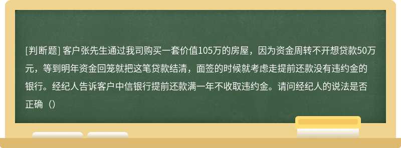客户张先生通过我司购买一套价值105万的房屋，因为资金周转不开想贷款50万元，等到明年资金回笼就把这笔贷款结清，面签的时候就考虑走提前还款没有违约金的银行。经纪人告诉客户中信银行提前还款满一年不收取违约金。请问经纪人的说法是否正确（）