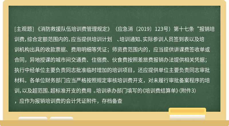 《消防救援队伍培训费管理规定》（应急消〔2019〕123号）第十七条“报销培训费，综合定额范围内的，应当提供培训计划 、培训通知、实际参训人员签到表以及培训机构出具的收款票据、费用明细等凭证；师资费范围内的，应当提供讲课费签收单或合同，异地授课的城市间交通费、住宿费、伙食费按照差旅费报销办法提供相关凭据；执行中经单位主要负责同志批准临时增加的培训项目，还应提供单位主要负责同志审批材料。各单位财务部门应当严格按照规定审核培训费开支，对未履行审批备案程序的培训，以及超范围、超标准开支的费用 。培训承办部门填写的《培训费结算单》（附件3），应作为报销培训费的会计凭证附件，存档备查