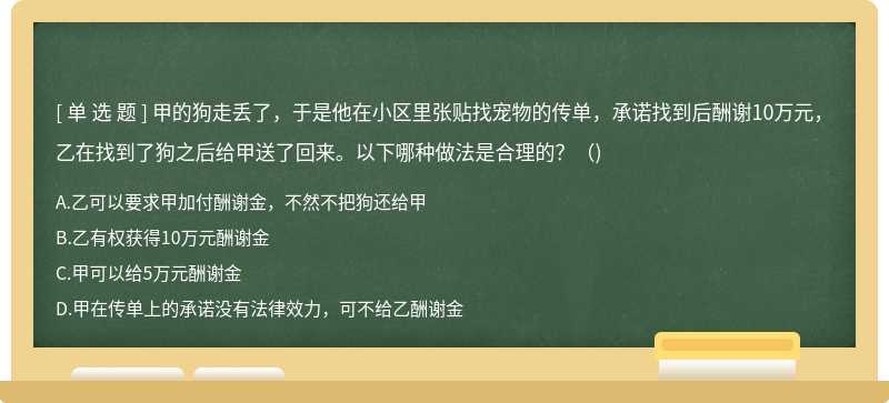 甲的狗走丟了，于是他在小區(qū)里張貼找寵物的傳單，承諾找到后酬謝10萬(wàn)元，乙在找到了狗之后給甲送了回來(lái)。以下哪種做法是合理的?()