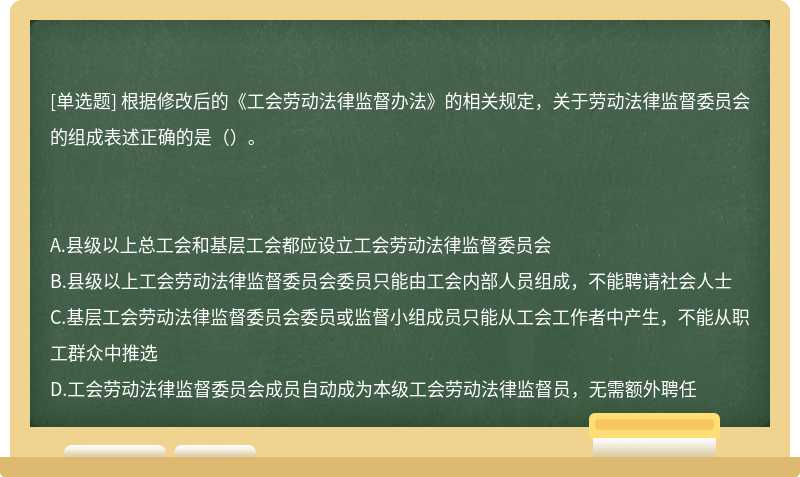 根據修改后的《工會勞動法律監督辦法》的相關規定，關于勞動法律監督委員會的組成表述正確的是（）。A.縣級以上總工會和基層工會都應設立工會勞動法律監督委員會B.縣級以上工會勞動法律監督委員會委員只能由工會內部人員組成，不能聘請社會人士C.基層工會勞動法律監督委員會委員或監督小組成員只能從工會工作者中產生，不能從職工群眾中推選D.工會勞動法律監督委員會成員自動成為本級工會勞動法律監督員，無需額外聘任