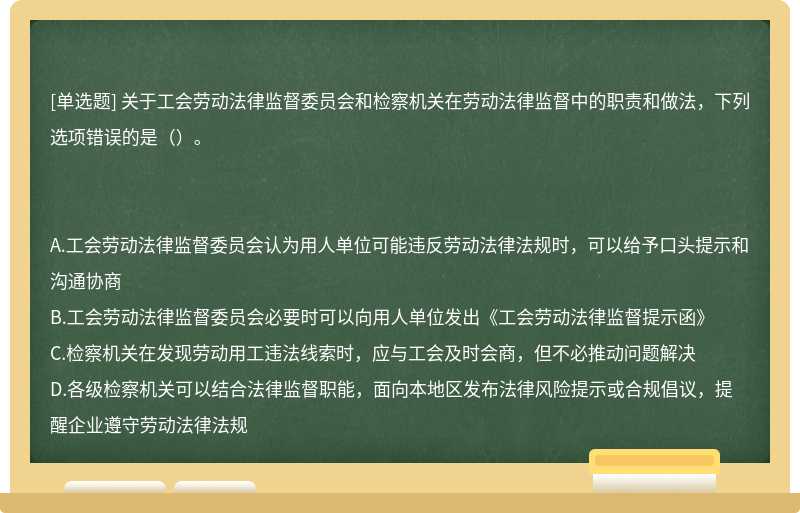 關于工會勞動法律監督委員會和檢察機關在勞動法律監督中的職責和做法，下列選項錯誤的是（）。A.工會勞動法律監督委員會認為用人單位可能違反勞動法律法規時，可以給予口頭提示和溝通協商B.工會勞動法律監督委員會必要時可以向用人單位發出《工會勞動法律監督提示函》C.檢察機關在發現勞動用工違法線索時，應與工會及時會商，但不必推動問題解決D.各級檢察機關可以結合法律監督職能，面向本地區發布法律風險提示或合規倡議，提醒企業遵守勞動法律法規