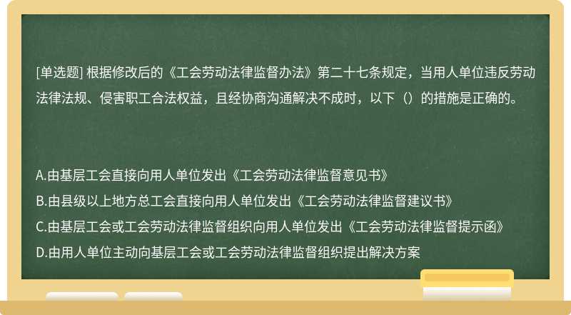根據修改后的《工會勞動法律監督辦法》第二十七條規定，當用人單位違反勞動法律法規、侵害職工合法權益，且經協商溝通解決不成時，以下（）的措施是正確的。A.由基層工會直接向用人單位發出《工會勞動法律監督意見書》B.由縣級以上地方總工會直接向用人單位發出《工會勞動法律監督建議書》C.由基層工會或工會勞動法律監督組織向用人單位發出《工會勞動法律監督提示函》D.由用人單位主動向基層工會或工會勞動法律監督組織提出解決方案