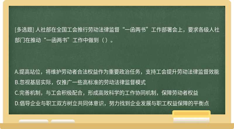 人社部在全國工會推行勞動法律監(jiān)督“一函兩書”工作部署會上，要求各級人社部門在推動“一函兩書”工作中做到（  ）。A.提高站位，將維護勞動者合法權(quán)益作為重要政治任務(wù)，支持工會提升勞動法律監(jiān)督效能B.忽視基層實際，僅推廣一些高標(biāo)準(zhǔn)的勞動法律監(jiān)督模式C.完善機制，與工會積極配合，形成高效科學(xué)的工作協(xié)同機制，保障勞動者權(quán)益D.倡導(dǎo)企業(yè)與職工雙方樹立共同體意識，努力找到企業(yè)發(fā)展與職工權(quán)益保障的平衡點