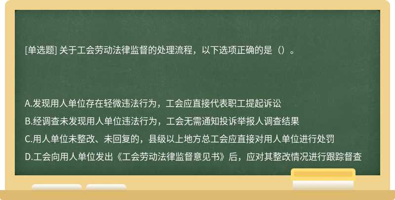 關于工會勞動法律監督的處理流程，以下選項正確的是（）。A.發現用人單位存在輕微違法行為，工會應直接代表職工提起訴訟B.經調查未發現用人單位違法行為，工會無需通知投訴舉報人調查結果C.用人單位未整改、未回復的，縣級以上地方總工會應直接對用人單位進行處罰D.工會向用人單位發出《工會勞動法律監督意見書》后，應對其整改情況進行跟蹤督查