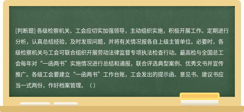 各級檢察機關、工會應切實加強領導，主動組織實施，積極開展工作。定期進行分析，認真總結經驗，及時發現問題，并將有關情況報各自上級主管單位。必要時，各級檢察機關與工會可聯合組織開展勞動法律監督專項執法檢查行動。最高檢與全國總工會每年對“一函兩書”實施情況進行總結和通報，聯合評選典型案例、優秀文書并宣傳推廣。各級工會要建立“一函兩書”工作臺賬，工會發出的提示函、意見書、建議書應當一式兩份，作好檔案管理。（ ）