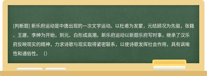 新乐府运动是中唐出现的一次文学运动。以杜甫为发蒙，元结顾况为先驱，张籍、王建、李绅为开始，到元、白形成高潮。新乐府运动以新题乐府写时事，继承了汉乐府反映现实的精神，力求诗歌与现实取得紧密联系，以使诗歌发挥社会作用，具有讽喻性和通俗性。（）