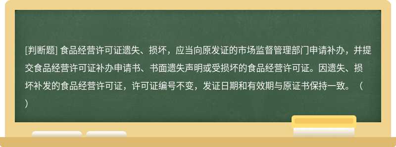 食品經(jīng)營(yíng)許可證遺失、損壞，應(yīng)當(dāng)向原發(fā)證的市場(chǎng)監(jiān)督管理部門申請(qǐng)補(bǔ)辦，并提交食品經(jīng)營(yíng)許可證補(bǔ)辦申請(qǐng)書、書面遺失聲明或受損壞的食品經(jīng)營(yíng)許可證。因遺失、損壞補(bǔ)發(fā)的食品經(jīng)營(yíng)許可證，許可證編號(hào)不變，發(fā)證日期和有效期與原證書保持一致。（）