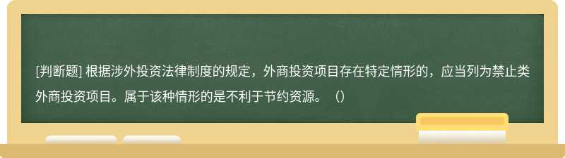 根據(jù)涉外投資法律制度的規(guī)定，外商投資項(xiàng)目存在特定情形的，應(yīng)當(dāng)列為禁止類外商投資項(xiàng)目。屬于該種情形的是不利于節(jié)約資源。（）
