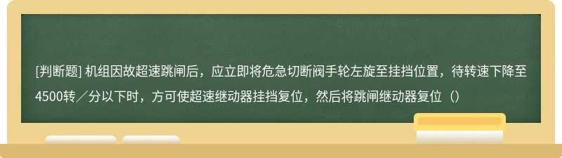 机组因故超速跳闸后，应立即将危急切断阀手轮左旋至挂挡位置，待转速下降至4500转／分以下时，方可使超速继动器挂挡复位，然后将跳闸继动器复位（）