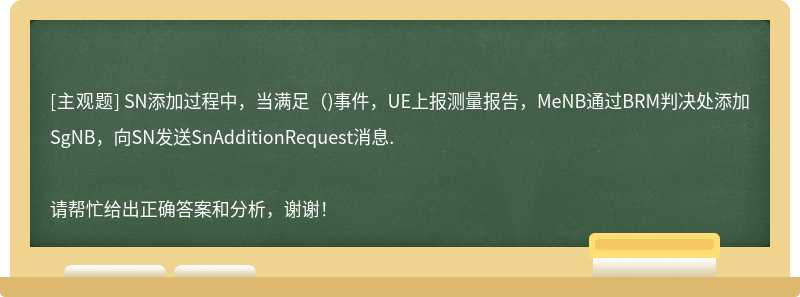 SN添加过程中，当满足（)事件，UE上报测量报告，MeNB通过BRM判决处添加SgNB，向SN发送SnAdditionRequest消息.