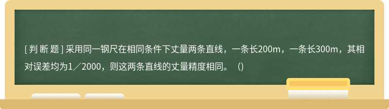 采用同一鋼尺在相同條件下丈量兩條直線，一條長200m，一條長300m，其相對誤差均為1／2000，則這兩條直線的丈量精度相同。（)