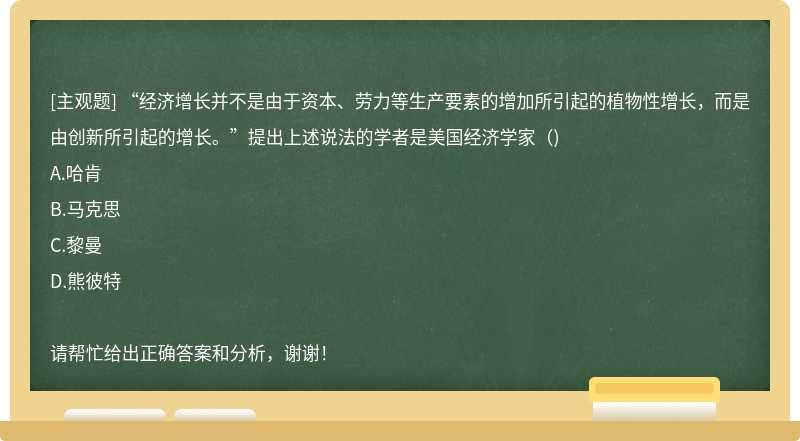 “经济增长并不是由于资本、劳力等生产要素的增加所引起的植物性增长，而是由创新所引起的增长。”提出上述说法的学者是美国经济学家（)