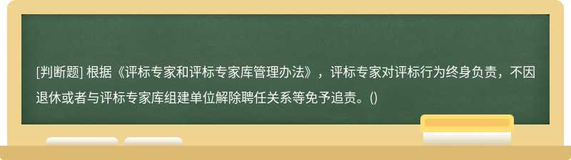 根据《评标专家和评标专家库管理办法》，评标专家对评标行为终身负责，不因退休或者与评标专家库组建单位解除聘任关系等免予追责。()