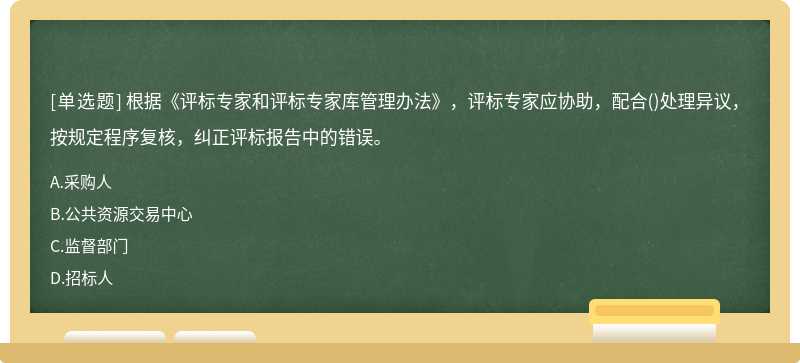 根据《评标专家和评标专家库管理办法》，评标专家应协助，配合()处理异议，按规定程序复核，纠正评标报告中的错误。