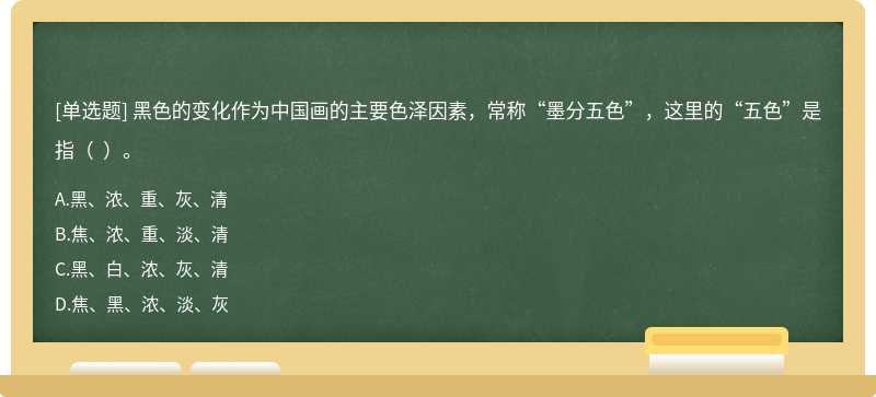 黑色的变化作为中国画的主要色泽因素，常称“墨分五色”，这里的“五色”是指（  ）。
