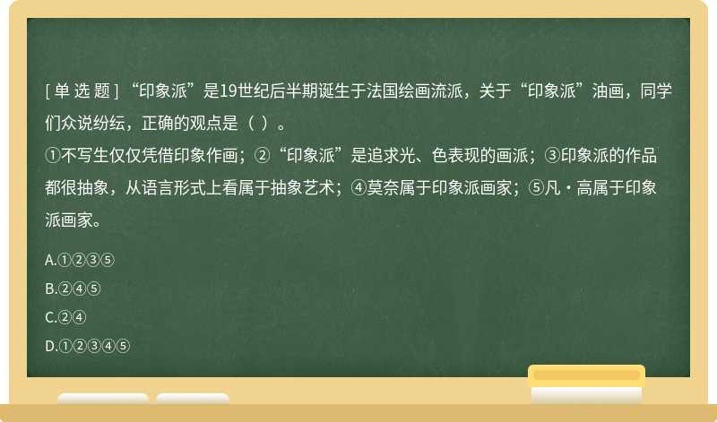 “印象派”是19世纪后半期诞生于法国绘画流派,关于“印象派”油画,同学们众说纷纭,正确的观点是( )。①不写生仅仅凭借印象作画;②“印象派”是追求光、色表现的画派;③印象派的作品都很抽象,从语言形式上看属于抽象艺术;④莫奈属于印象派画家;⑤凡·高属于印象派画家。