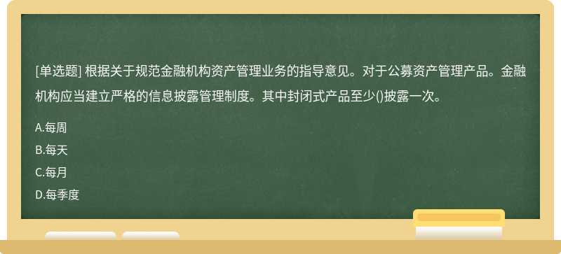 根据关于规范金融机构资产管理业务的指导意见。对于公募资产管理产品。金融机构应当建立严格的信息披露管理制度。其中封闭式产品至少()披露一次。