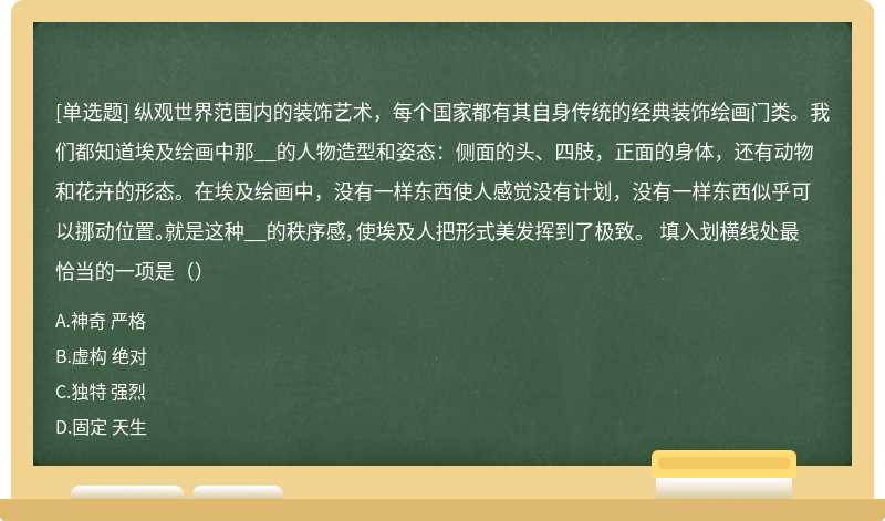 纵观世界范围内的装饰艺术,每个国家都有其自身传统的经典装饰绘画门类。我们都知道埃及绘画中那__的人物造型和姿态:侧面的头、四肢,正面的身体,还有动物和花卉的形态。在埃及绘画中,没有一样东西使人感觉没有计划,没有一样东西似乎可以挪动位置。就是这种__的秩序感,使埃及人把形式美发挥到了极致。 填入划横线处最恰当的一项是()