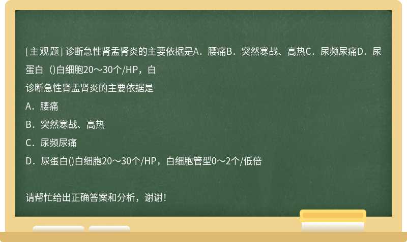 診斷急性腎盂腎炎的主要依據是A．腰痛B．突然寒戰、高熱C．尿頻尿痛D．尿蛋白（)白細胞20～30個/HP，白