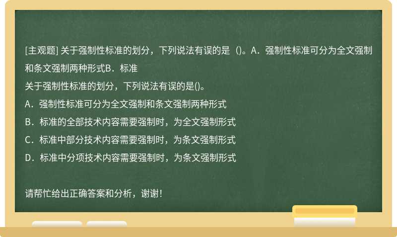 關(guān)于強(qiáng)制性標(biāo)準(zhǔn)的劃分，下列說(shuō)法有誤的是（)。A．強(qiáng)制性標(biāo)準(zhǔn)可分為全文強(qiáng)制和條文強(qiáng)制兩種形式B．標(biāo)準(zhǔn)