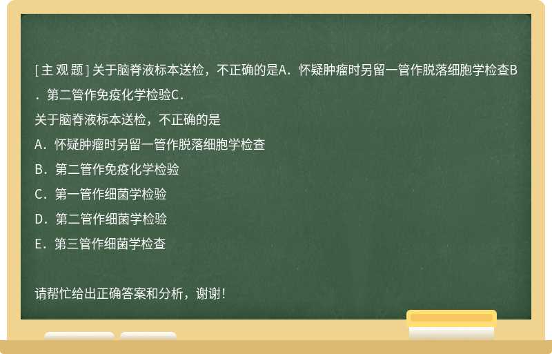 关于脑脊液标本送检,不正确的是A.怀疑肿瘤时另留一管作脱落细胞学检查B.第二管作免疫化学检验C.