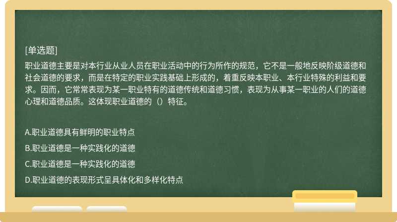 職業道德主要是對本行業從業人員在職業活動中的行為所作的規范，它不是一般地反映階級道德和社會道德的要求，而是在特定的職業實踐基礎上形成的，著重反映本職業、本行業特殊的利益和要求。因而，它常常表現為某一職業特有的道德傳統和道德習慣，表現為從事某一職業的人們的道德心理和道德品質。這體現職業道德的（）特征。