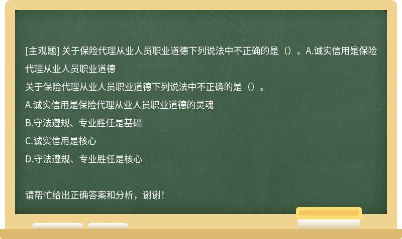 關于保險代理從業人員職業道德下列說法中不正確的是（）。A.誠實信用是保險代理從業人員職業道德