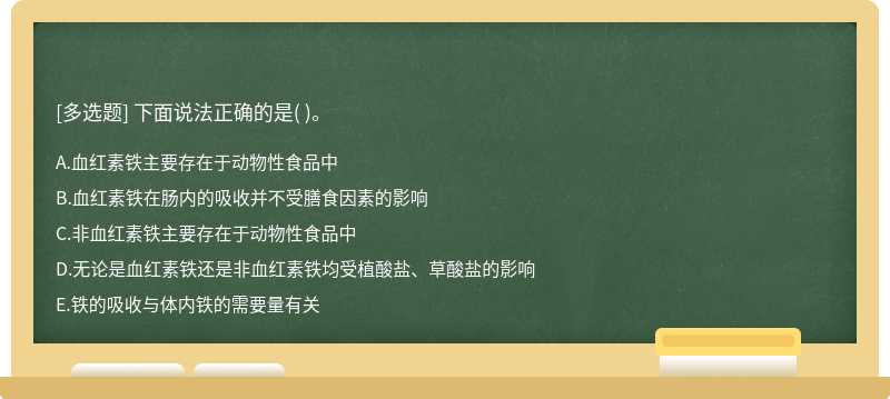 下面說(shuō)法正確的是（)。  A．血紅素鐵主要存在于動(dòng)物性食品中  B．血紅素鐵在腸內(nèi)的吸收并不受膳食因素的影響