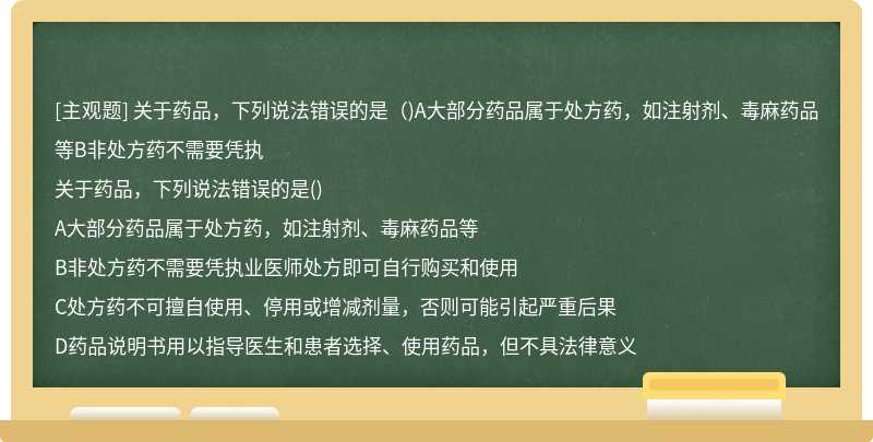 關(guān)于藥品，下列說(shuō)法錯(cuò)誤的是（)A大部分藥品屬于處方藥，如注射劑、毒麻藥品等B非處方藥不需要憑執(zhí)