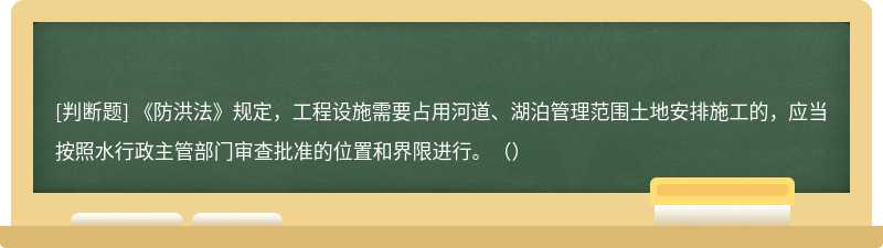 《防洪法》规定，工程设施需要占用河道、湖泊管理范围土地安排施工的，应当按照水行政主管部门审查批准的位置和界限进行。（）