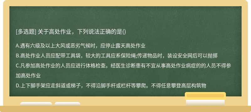 關(guān)于高處作業(yè)，下列說法正確的是（)A、遇有六級及以上大風(fēng)或惡劣氣候時(shí)，應(yīng)停止露天高處作業(yè)B、高