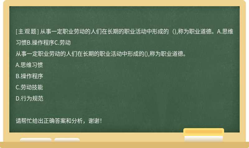 從事一定職業勞動的人們在長期的職業活動中形成的（),稱為職業道德。A.思維習慣B.操作程序C.勞動