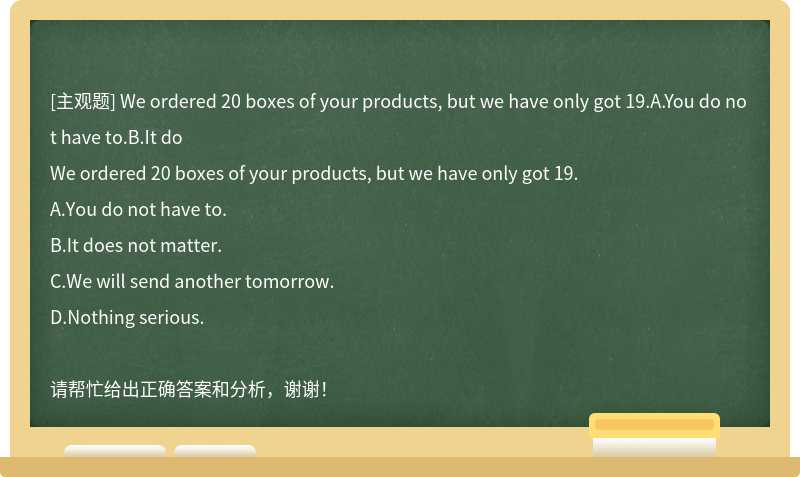 We ordered 20 boxes of your products, but we have only got 19.A.You do not have to.B.It do