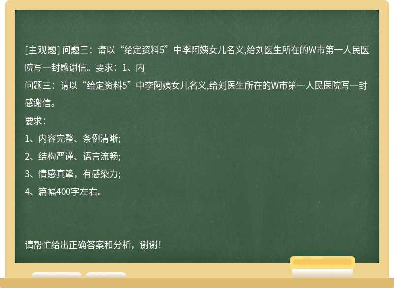 問題三：請以“給定資料5”中李阿姨女兒名義,給劉醫生所在的W市第一人民醫院寫一封感謝信。要求：1、內