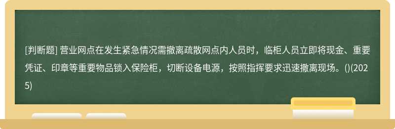 營業(yè)網(wǎng)點在發(fā)生緊急情況需撤離疏散網(wǎng)點內(nèi)人員時，臨柜人員立即將現(xiàn)金、重要憑證、印章等重要物品鎖入保險柜，切斷設(shè)備電源，按照指揮要求迅速撒離現(xiàn)場。()(2025)