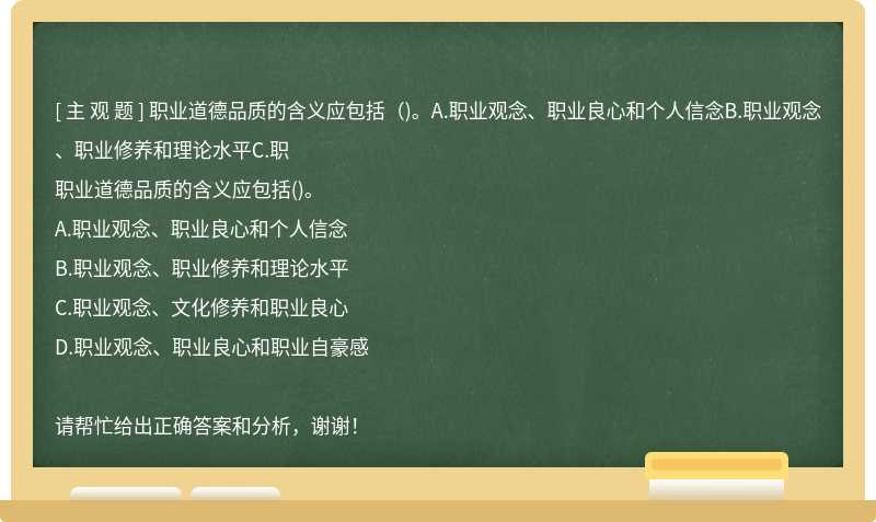 職業(yè)道德品質(zhì)的含義應(yīng)包括（)。A.職業(yè)觀念、職業(yè)良心和個人信念B.職業(yè)觀念、職業(yè)修養(yǎng)和理論水平C.職