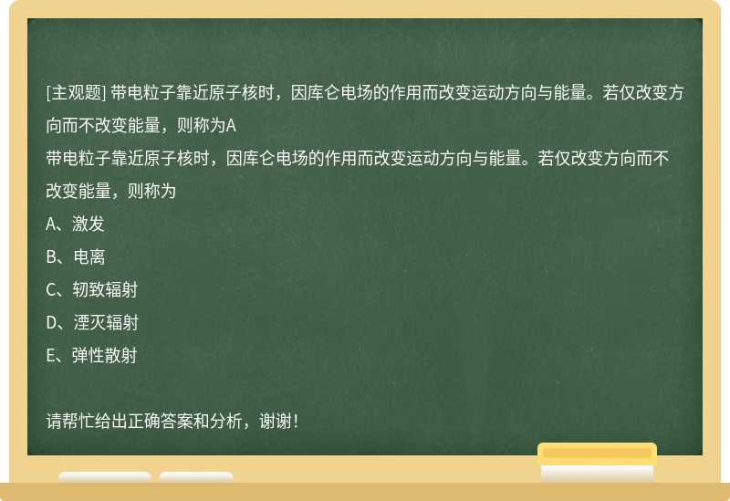 带电粒子靠近原子核时，因库仑电场的作用而改变运动方向与能量。若仅改变方向而不改变能量，则称为A