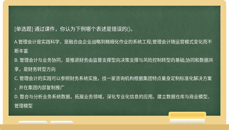 通過課件，你認為下例哪個表述是錯誤的（)。A、 管理會計是實踐科學，是融合由企業(yè)戰(zhàn)略到精細化作
