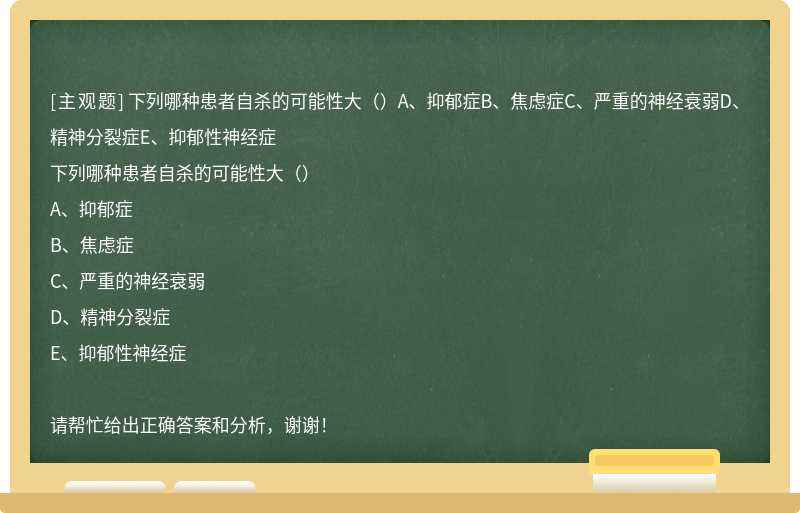 下列哪种患者自杀的可能性大（）A、抑郁症B、焦虑症C、严重的神经衰弱D、精神分裂症E、抑郁性神经症