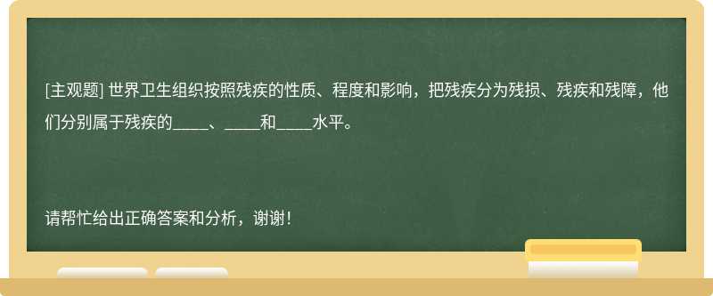 世界衛(wèi)生組織按照殘疾的性質(zhì)、程度和影響，把殘疾分為殘損、殘疾和殘障，他們分別屬于殘疾的____、___