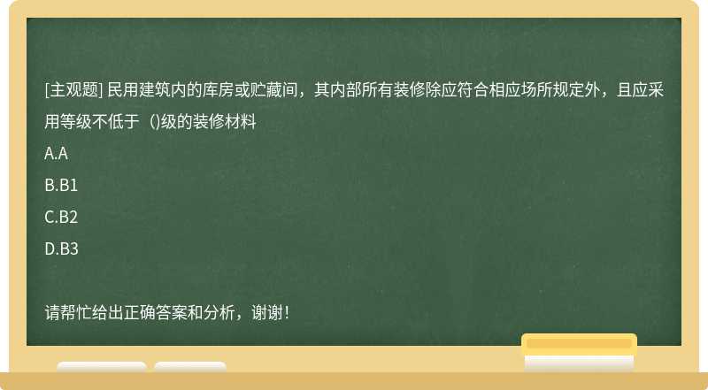 民用建筑内的库房或贮藏间，其内部所有装修除应符合相应场所规定外，且应采用等级不低于（)级的装修材料