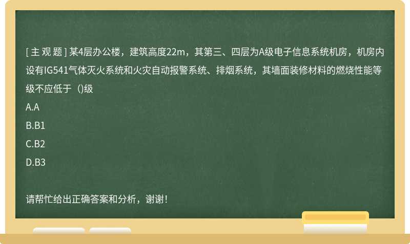 某4层办公楼，建筑高度22m，其第三、四层为A级电子信息系统机房，机房内设有IG541气体灭火系统和火灾自动报警系统、排烟系统，其墙面装修材料的燃烧性能等级不应低于（)级