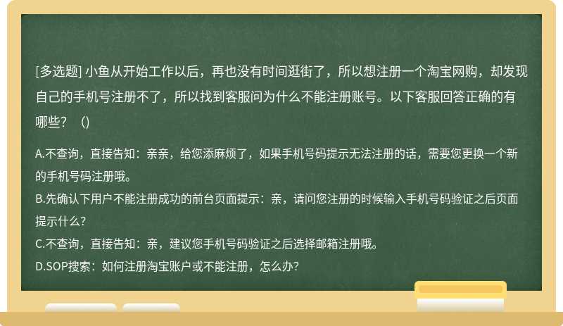 小魚從開始工作以后，再也沒有時間逛街了，所以想注冊一個淘寶網購，卻發現自己的手機號注冊不了，所以找到客服問為什么不能注冊賬號。以下客服回答正確的有哪些？（)