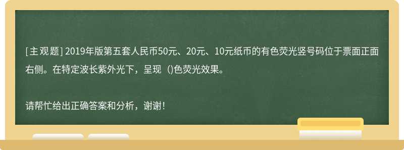 2019年版第五套人民幣50元、20元、10元紙幣的有色熒光豎號碼位于票面正面右側。在特定波長紫外光下，呈現（)色熒光效果。