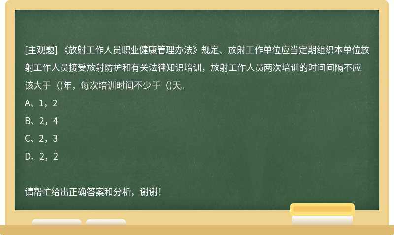 《放射工作人員職業健康管理辦法》規定、放射工作單位應當定期組織本單位放射工作人員接受放射防護和有關法律知識培訓，放射工作人員兩次培訓的時間間隔不應該大于（)年，每次培訓時間不少于（)天。